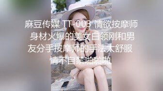 麻豆传媒 TT-003 情欲按摩师 身材火爆的美女白领刚和男友分手按摩师的手法太舒服 情不自禁啪啪啪 