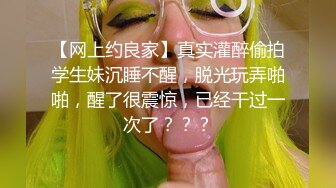 【网上约良家】真实灌醉偷拍学生妹沉睡不醒，脱光玩弄啪啪，醒了很震惊，已经干过一次了？？？