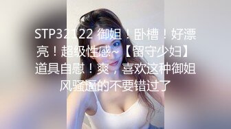 STP32122 御姐！卧槽！好漂亮！超级性感~【留守少妇】道具自慰！爽，喜欢这种御姐风骚逼的不要错过了