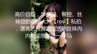 高价自购，学生控、臀控、丝袜控的摄影大师【rosi】私拍，漂亮艺校舞蹈生透明丝袜内内露毛骆驼趾一字马