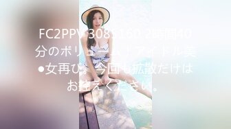 FC2PPV 3085160 2時間40分のボリューム！アイドル美●女再び。今回も拡散だけはお控えください。