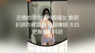 无情的屌约操外围骚女 推到扒掉内裤舔逼 抬腿爆插 大白肥臀操的抖动