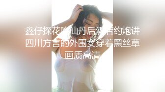 鑫仔探花吃仙丹后酒店约炮讲四川方言的外围女穿着黑丝草画质高清