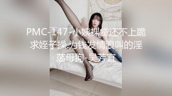 PMC-147-小姨裸贷还不上跪求姪子操.为钱发情浪叫的淫荡母狗-吴芳宜