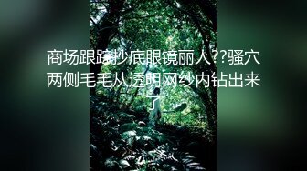 商场跟踪抄底眼镜丽人??骚穴两侧毛毛从透明网纱内钻出来了