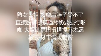 熟女大姐 按摩店胖子受不了直接脱裤子摸逼舔奶要强行啪啪 大姐就是扭扭捏捏不太愿意 身材丰满大肥臀