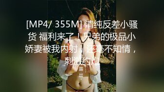 [MP4/ 355M] 清纯反差小骚货 福利来了！兄弟的极品小娇妻被我内射，还毫不知情，刺激约炮