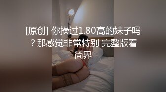 [原创] 你操过1.80高的妹子吗？那感觉非常特别 完整版看简界