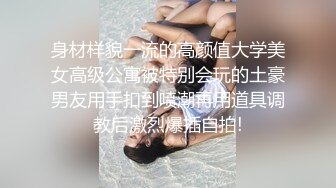 身材样貌一流的高颜值大学美女高级公寓被特别会玩的土豪男友用手扣到喷潮再用道具调教后激烈爆插自拍!