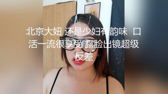 北京大妞 还是少妇有韵味  口活一流很享受 露脸出镜超级反差