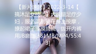 【新片速遞】2022-3-14【搞沐足女技师】大长腿足疗少妇，服务周到骑在身上按摩，撩起裙子摸摸搞搞，拨开内裤用JB磨蹭[381MB/MP4/55:43]