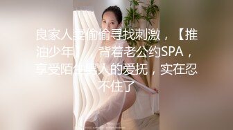 良家人妻偷偷寻找刺激，【推油少年】，背着老公约SPA，享受陌生男人的爱抚，实在忍不住了