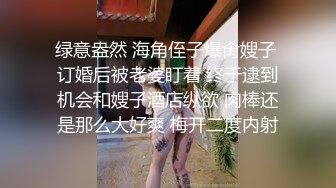 绿意盎然 海角侄子爆肏嫂子 订婚后被老婆盯着 终于逮到机会和嫂子酒店纵欲 肉棒还是那么大好爽 梅开二度内射