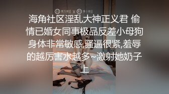 海角社区淫乱大神正义君 偷情已婚女同事极品反差小母狗身体非常敏感,骚逼很紧,羞辱的越厉害水越多~激射她奶子上