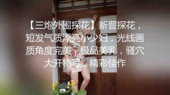 【三炮外围探花】新晋探花，短发气质漂亮小少妇，光线画质角度完美，极品美乳，骚穴大开特写，精彩佳作