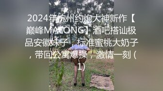 2024年杭州约炮大神新作【巅峰MALONG】酒吧搭讪极品安徽妹子，标准蜜桃大奶子，带回公寓爆操，激情一刻 (1)