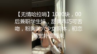 【无情哈拉哨】1000块，00后兼职学生妹，甜美乖巧可舌吻，粉胸美穴少女胴体，初恋感觉扑面而来