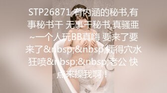 STP26871 有内涵的秘书,有事秘书干 无事干秘书,真骚亜~一个人玩BB真嗨 要来了要来了&nbsp;&nbsp;插得穴水狂喷&nbsp;&nbsp;老公 快点来操我啊！