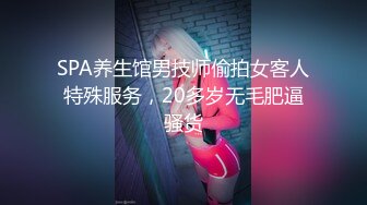 SPA养生馆男技师偷拍女客人特殊服务，20多岁无毛肥逼骚货