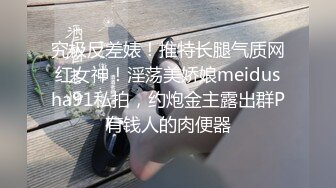 究极反差婊！推特长腿气质网红女神！淫荡美娇娘meidusha91私拍，约炮金主露出群P有钱人的肉便器