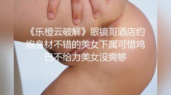 《乐橙云破解》眼镜哥酒店约炮身材不错的美女下属可惜鸡巴不给力美女没爽够