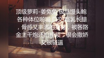 顶级萝莉-姜兔兔 极品馒头鲍 各种体位啪啪 口交 巨乳长腿，骨感又丰满的身材，被各路金主干炮还拍视频，很会撒娇又很骚逼