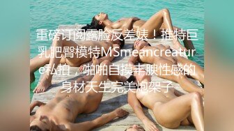 重磅订阅露脸反差婊！推特巨乳肥臀模特MSmeancreature私拍，啪啪自摸丰腴性感的身材天生完美炮架子