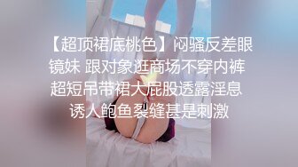 【超顶裙底桃色】闷骚反差眼镜妹 跟对象逛商场不穿内裤 超短吊带裙大屁股透露淫息 诱人鲍鱼裂缝甚是刺激