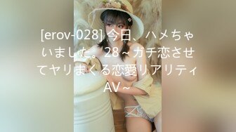 [erov-028] 今日、ハメちゃいました。28～ガチ恋させてヤリまくる恋愛リアリティAV～