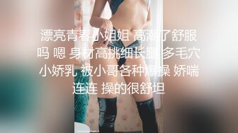 漂亮青春小姐姐 高潮了舒服吗 嗯 身材高挑细长腿 多毛穴小娇乳 被小哥各种爆操 娇喘连连 操的很舒坦