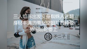 三人组再出发变身蜘蛛人迷翻身材丰满的美女空姐??各种姿势啪啪轮番上