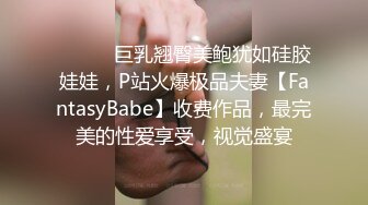 ⚫️⚫️巨乳翘臀美鲍犹如硅胶娃娃，P站火爆极品夫妻【FantasyBabe】收费作品，最完美的性爱享受，视觉盛宴