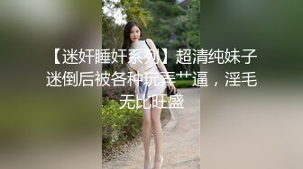 【迷奸睡奸系列】超清纯妹子迷倒后被各种玩弄艹逼，淫毛无比旺盛