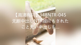 【高清有码】348NTR-045 无断中出しNTR彼にもされたこと无い中出しを…