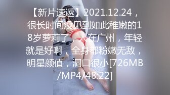 【新片速遞】2021.12.24，很长时间没见到如此稚嫩的18岁萝莉了，人在广州，年轻就是好啊，全身都粉嫩无敌，明星颜值，洞口很小[726MB/MP4/48:22]