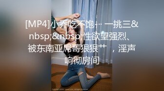 [MP4]小乔吃不饱-·· 一挑三&nbsp;&nbsp;性欲望强烈、被东南亚屌哥狠狠艹 ，淫声响彻房间