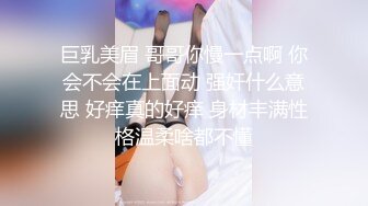 巨乳美眉 哥哥你慢一点啊 你会不会在上面动 强奸什么意思 好痒真的好痒 身材丰满性格温柔啥都不懂