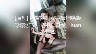 [原创] 肥臀熟妇女王母狗绝版珍藏:肛交、多P、口爆、luan伦精华