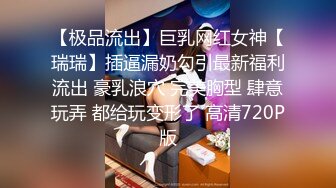 【极品流出】巨乳网红女神【瑞瑞】插逼漏奶勾引最新福利流出 豪乳浪穴 完美胸型 肆意玩弄 都给玩变形了 高清720P版