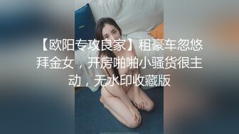 【欧阳专攻良家】租豪车忽悠拜金女，开房啪啪小骚货很主动，无水印收藏版