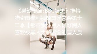 《稀缺资源?BBC媚黑》推特猎奇圈福利视频重磅来袭第十二季【那些崇拜黑人讨好黑人喜欢被黑人大驴屌肏的国人反差妹】