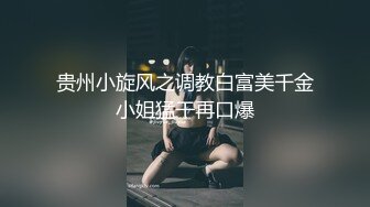 贵州小旋风之调教白富美千金小姐猛干再口爆