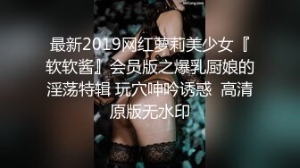 最新2019网红萝莉美少女『软软酱』会员版之爆乳厨娘的淫荡特辑 玩穴呻吟诱惑  高清原版无水印