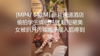 [MP4/ 641M] 新片速递酒店偷拍学生情侣开房 超短裙美女被扒开内裤就干插入后疼到哭