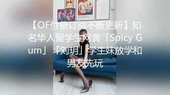 【OF付费订阅不断更新】知名华人留学生网黄「Spicy Gum」「刘玥」学生妹放学和男友先玩