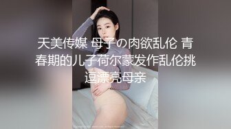 天美传媒 母子の肉欲乱伦 青春期的儿子荷尔蒙发作乱伦挑逗漂亮母亲