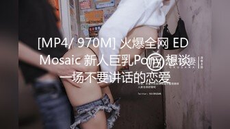 [MP4/ 970M] 火爆全网 ED Mosaic 新人巨乳Pony 想谈一场不要讲话的恋爱