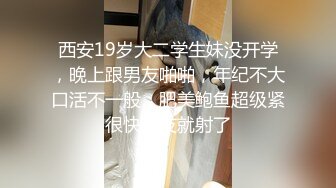 西安19岁大二学生妹没开学，晚上跟男友啪啪，年纪不大口活不一般，肥美鲍鱼超级紧很快男友就射了