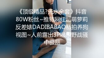 《顶级精品?无水全套》抖音80W粉丝~推特网红超萌萝莉反差婊DADIBABAO私拍养狗视图~人前露出3P喝尿野战骚中极品