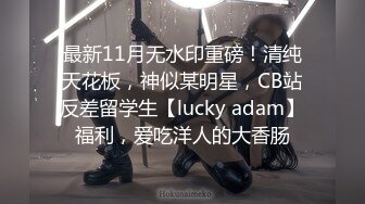 最新11月无水印重磅！清纯天花板，神似某明星，CB站反差留学生【lucky adam】福利，爱吃洋人的大香肠